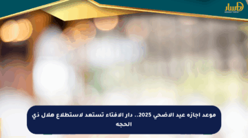 موعد إجازة عيد الأضحى 2025.. دار الإفتاء تستعد لاستطلاع هلال ذي الحجة